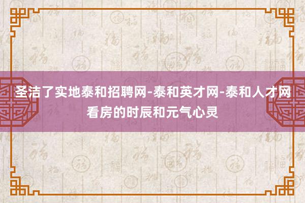 圣洁了实地泰和招聘网-泰和英才网-泰和人才网看房的时辰和元气心灵