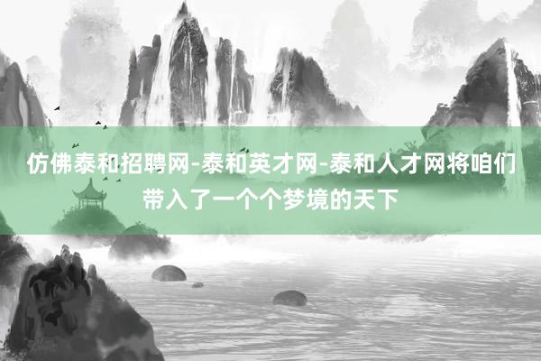 仿佛泰和招聘网-泰和英才网-泰和人才网将咱们带入了一个个梦境的天下