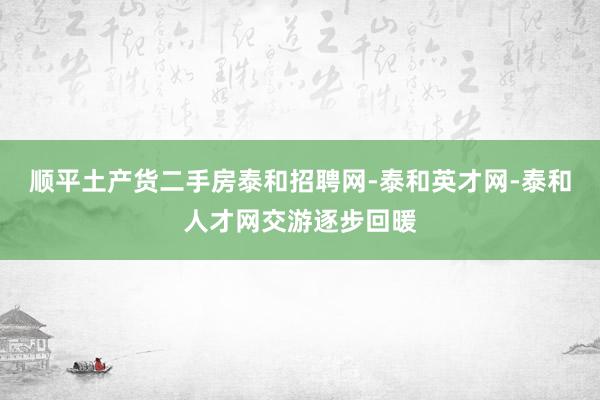 顺平土产货二手房泰和招聘网-泰和英才网-泰和人才网交游逐步回暖