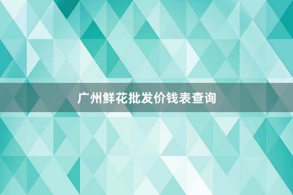 广州鲜花批发价钱表查询